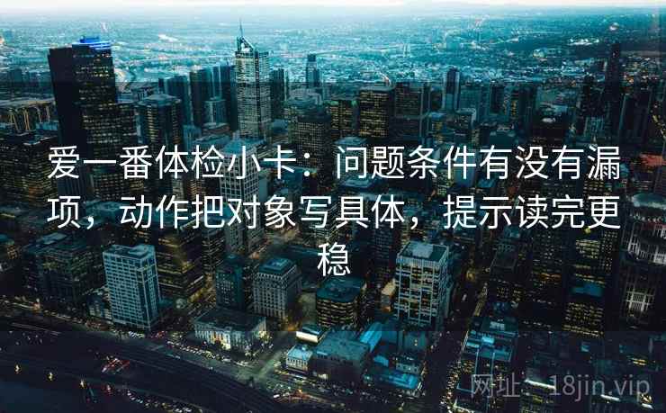 爱一番体检小卡：问题条件有没有漏项，动作把对象写具体，提示读完更稳