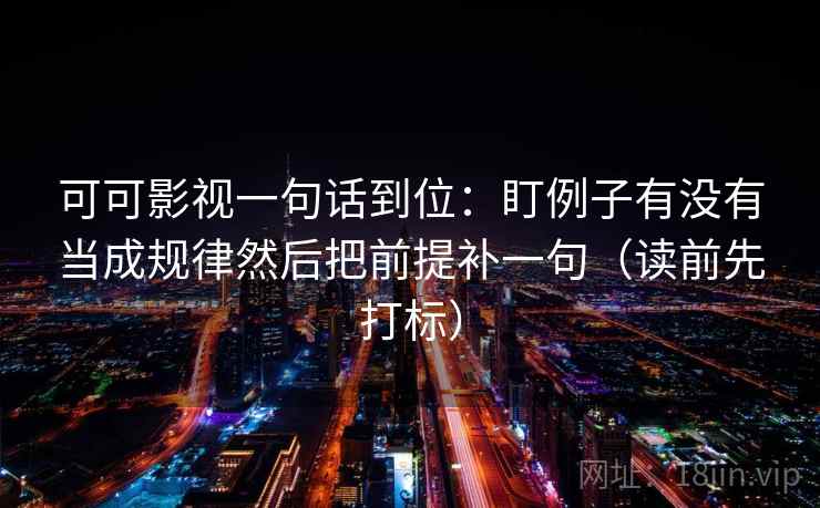 可可影视一句话到位：盯例子有没有当成规律然后把前提补一句（读前先打标）