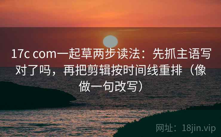 17c com一起草两步读法：先抓主语写对了吗，再把剪辑按时间线重排（像做一句改写）