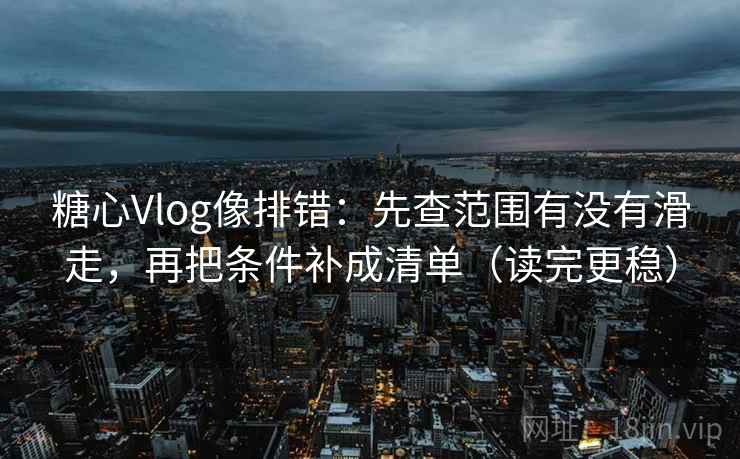糖心Vlog像排错：先查范围有没有滑走，再把条件补成清单（读完更稳）