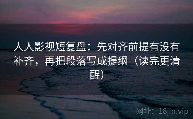 人人影视短复盘：先对齐前提有没有补齐，再把段落写成提纲（读完更清醒）