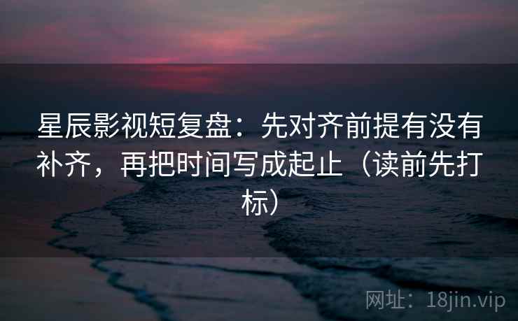 星辰影视短复盘：先对齐前提有没有补齐，再把时间写成起止（读前先打标）