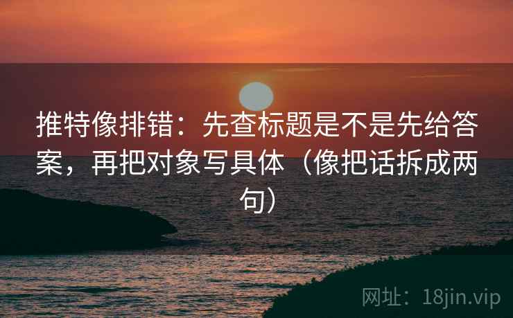 推特像排错：先查标题是不是先给答案，再把对象写具体（像把话拆成两句）