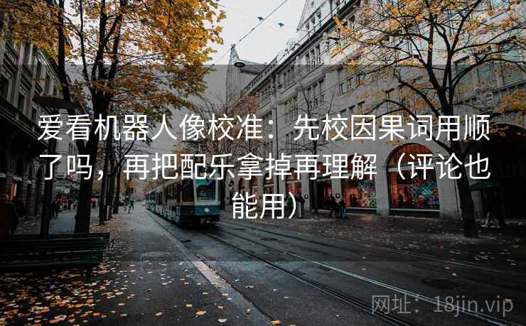 爱看机器人像校准：先校因果词用顺了吗，再把配乐拿掉再理解（评论也能用）