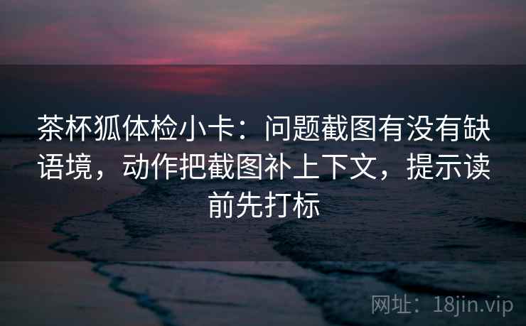 茶杯狐体检小卡：问题截图有没有缺语境，动作把截图补上下文，提示读前先打标