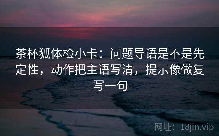 茶杯狐体检小卡：问题导语是不是先定性，动作把主语写清，提示像做复写一句