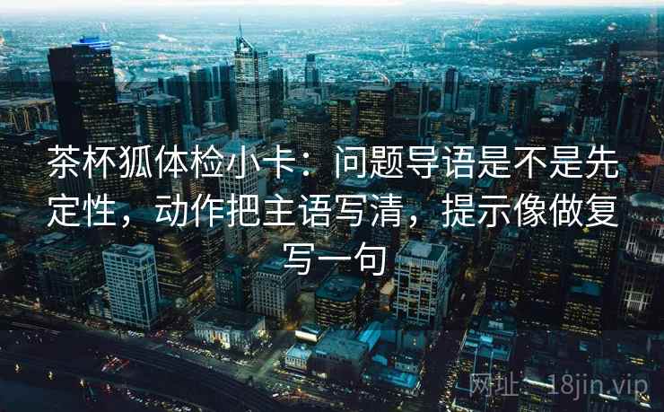 茶杯狐体检小卡：问题导语是不是先定性，动作把主语写清，提示像做复写一句