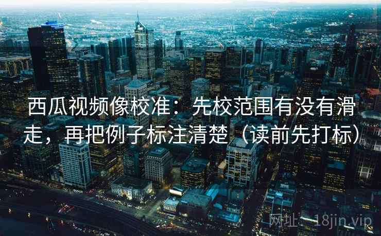 西瓜视频像校准:先校范围有没有滑走,再把例子标注清楚(读前先打标) 西瓜视频像校准:先校范围有没有滑走,再把例子标注清楚(读前先打标)