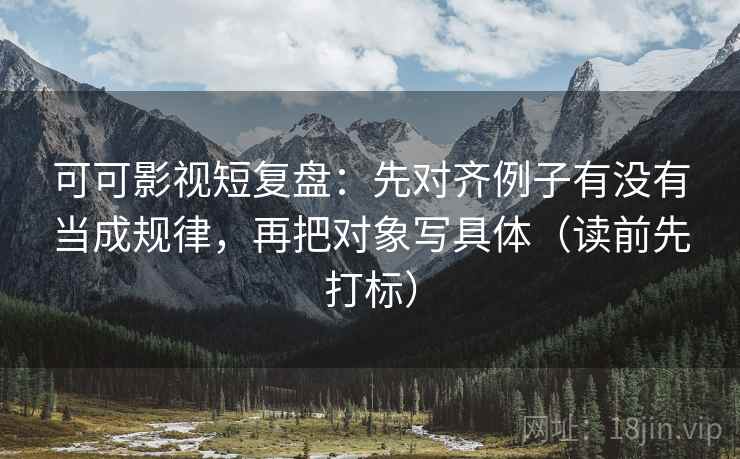 可可影视短复盘：先对齐例子有没有当成规律，再把对象写具体（读前先打标）