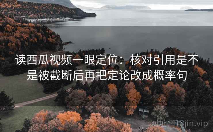 读西瓜视频一眼定位:核对引用是不是被截断后再把定论改成概率句 读西瓜视频一眼定位:核对引用是不是被截断后再把定论改成概率句