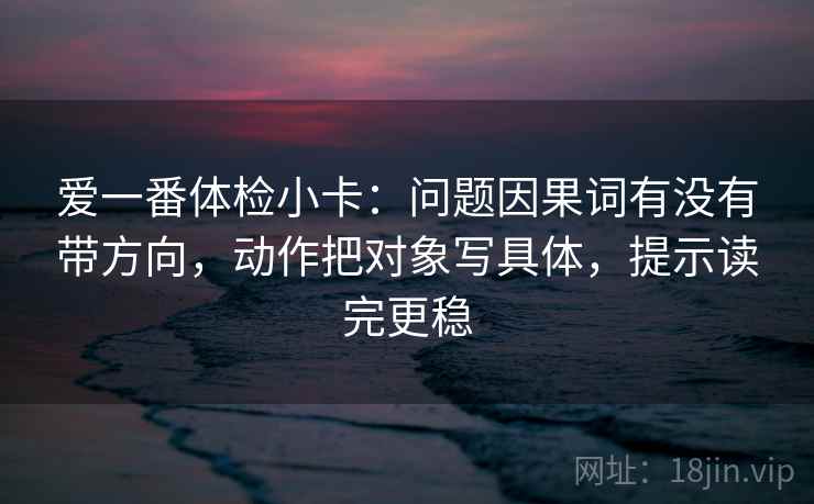 爱一番体检小卡:问题因果词有没有带方向,动作把对象写具体,提示读完更稳 爱一番体检小卡:问题因果词有没有带方向,动作把对象写具体,提示读完更稳