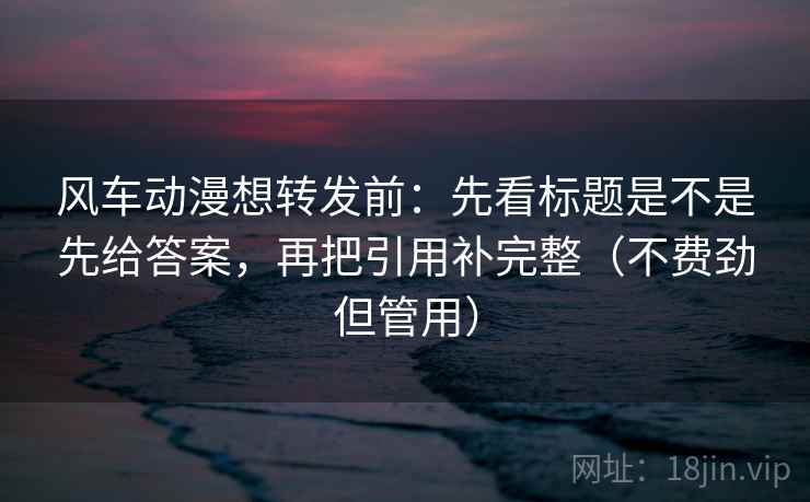 风车动漫想转发前:先看标题是不是先给答案,再把引用补完整(不费劲但管用) 风车动漫想转发前:先看标题是不是先给答案,再把引用补完整(不费劲但管用)